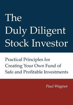 The Duly Diligent Stock Investor: Practical Principles for Creating Your Own Fund of Safe and Profitable Investments - Wagner, Greg, and Bezella, Lisa (Editor), and Wagner, Paul