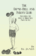 The Dumb-Bell and Indian Club: Explaining the Uses to Which They Must Be Put, with Numerous Illustrations of the Various Movements; Also A Treatise on the Muscular Advantages Derived from these Exercises