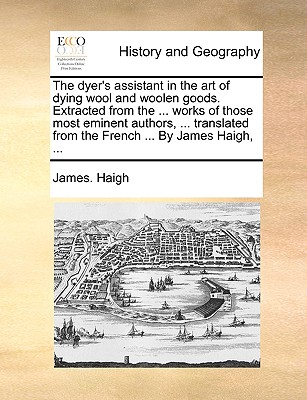 The Dyer's Assistant in the Art of Dying Wool and Woolen Goods. Extracted from the ... Works of Those Most Eminent Authors, ... Translated from the French ... by James Haigh, ... - Haigh, James