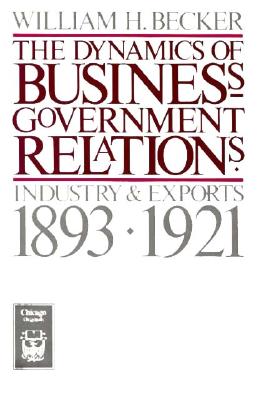 The Dynamics of Business-Government Relations: Industry and Exports, 1893-1921 - Becker, William H