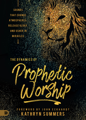 The Dynamics of Prophetic Worship: Sounds That Change Atmospheres, Release Glory, and Usher in Miracles - Summers, Kathryn, and Eckhardt, John (Foreword by)