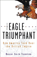 The Eagle Triumphant: How America Took Over the British Empire - Thompson, Robert Smith