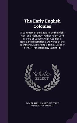 The Early English Colonies: A Summary of the Lecture, by the Right Hon. and Right Rev. Arthur Foley, Lord Bishop of London, With Additional Notes and Illustrations, Delivered at the Richmond Auditorium, Virginia, October 4, 1907 Transcribed by Sadler Phi - Phillips, Sadler, and Winnington-Ingram, Arthur Foley