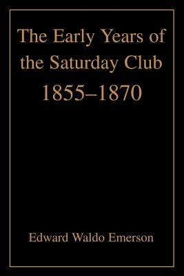 The Early Years of the Saturday Club: 1855-1870 - Emerson, Edward Waldo