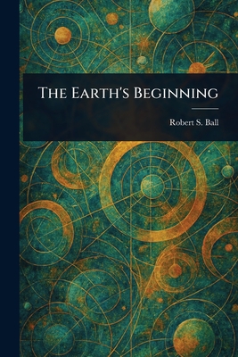 The Earth's Beginning - Ball, Robert S (Robert Stawell)