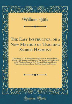 The Easy Instructor, or a New Method of Teaching Sacred Harmony: Containing, I. the Rudiments of Music on an Improved Plan, Wherein the Naming and Timing of the Notes Are Familiarized to the Weakest Capacity; II. a Choice Collection of Psalm Tunes and Ant - Little, William