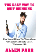 The Easy Way to Quit Drinking: Free Yourself From The Wastefulness Of Alcohol And Finally Live A Wholesome Life