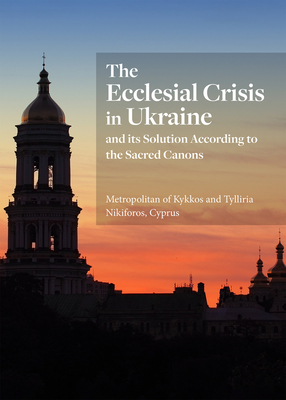 The Ecclesial Crisis in Ukraine: and its Solution According to the Sacred Canons - Nikiforos, Tylliria, and Metropolitan of Kykkos