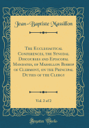 The Ecclesiastical Conferences, the Synodal Discourses and Episcopal Mandates, of Massillon Bishop of Clermont, on the Principal Duties of the Clergy, Vol. 2 of 2 (Classic Reprint)