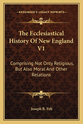 The Ecclesiastical History of New England V1: Comprising Not Only Religious, But Also Moral and Other Relations - Felt, Joseph B