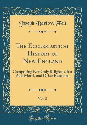 The Ecclesiastical History of New England, Vol. 2: Comprising Not Only Religious, But Also Moral, and Other Relations (Classic Reprint) - Felt, Joseph Barlow