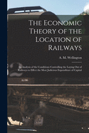The Economic Theory of the Location of Railways [microform]; an Analysis of the Conditions Controlling the Laying out of Railways to Effect the Most Judicious Expenditure of Capital