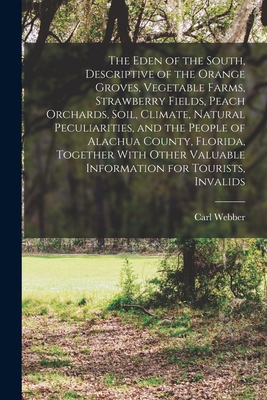 The Eden of the South, Descriptive of the Orange Groves, Vegetable Farms, Strawberry Fields, Peach Orchards, Soil, Climate, Natural Peculiarities, and the People of Alachua County, Florida, Together With Other Valuable Information for Tourists, Invalids - Webber, Carl