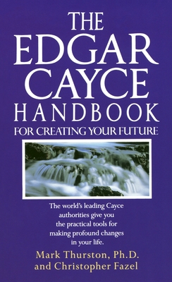 The Edgar Cayce Handbook for Creating Your Future: The World's Leading Cayce Authorities Give You the Practical Tools for Making Profound Changes in Your Life - Thurston, Mark, and Fazel, Christopher