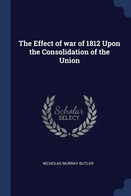 The Effect of war of 1812 Upon the Consolidation of the Union - Butler, Nicholas Murray