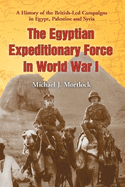 The Egyptian Expeditionary Force in World War I: A History of the British-Led Campaigns in Egypt, Palestine and Syria