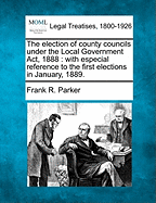 The Election of County Councils Under the Local Government ACT, 1888: With Especial Reference to the First Elections in January, 1889.