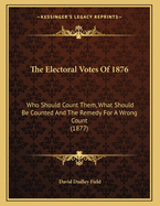 The Electoral Votes Of 1876: Who Should Count Them, What Should Be Counted And The Remedy For A Wrong Count (1877)