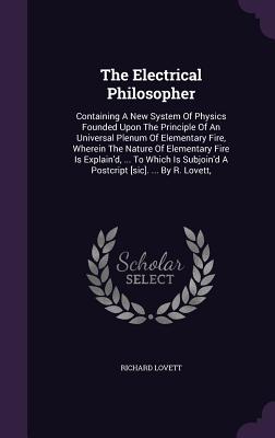 The Electrical Philosopher: Containing A New System Of Physics Founded Upon The Principle Of An Universal Plenum Of Elementary Fire, Wherein The Nature Of Elementary Fire Is Explain'd, ... To Which Is Subjoin'd A Postcript [sic]. ... By R. Lovett, - Lovett, Richard, M.A.