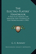 The Electro-Platers' Handbook: A Practical Manual For Amateurs And Students In Electrometallurgy (1905) - Bonney, G E