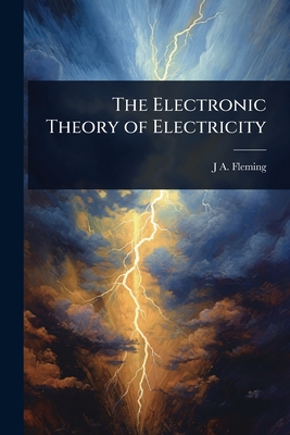 The Electronic Theory of Electricity - Fleming, J A