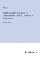 The Elegies of Tibullus; Being The Consolations Of A Roman Lover Done In English Verse: in large print
