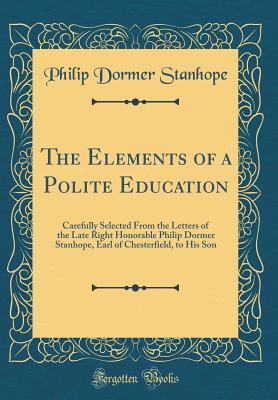 The Elements of a Polite Education: Carefully Selected from the Letters of the Late Right Honorable Philip Dormer Stanhope, Earl of Chesterfield, to His Son (Classic Reprint) - Stanhope, Philip Dormer