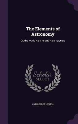The Elements of Astronomy: Or, the World As It Is, and As It Appears - Lowell, Anna Cabot