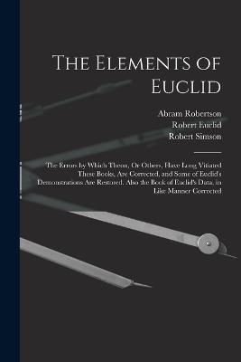 The Elements of Euclid: The Errors by Which Theon, Or Others, Have Long Vitiated These Books, Are Corrected, and Some of Euclid's Demonstrations Are Restored. Also the Book of Euclid's Data, in Like Manner Corrected - Simson, Robert, and Euclid, Robert, and Robertson, Abram