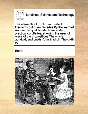 The Elements of Euclid: With Select Theorems Out of Archimedes by the Learned Andrew Tacquet to Which Are Added, Practical Corollaries, Shewing the Uses of Many of the Propositions the Whole Abridg'd, and Publish'd in English, the Sixth Ed - Euclid