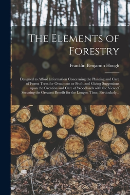 The Elements of Forestry: Designed to Afford Information Concerning the Planting and Care of Forest Trees for Ornament or Profit and Giving Suggestions Upon the Creation and Care of Woodlands With the View of Securing the Greatest Benefit for The... - Hough, Franklin Benjamin 1822-1885