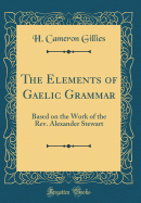 The Elements of Gaelic Grammar: Based on the Work of the Rev. Alexander Stewart (Classic Reprint)