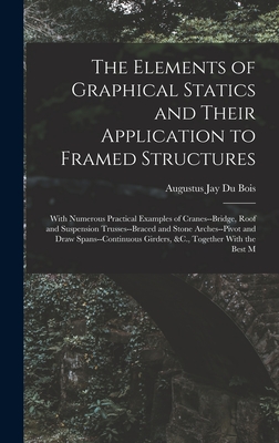 The Elements of Graphical Statics and Their Application to Framed Structures: With Numerous Practical Examples of Cranes--Bridge, Roof and Suspension Trusses--Braced and Stone Arches--Pivot and Draw Spans--Continuous Girders, &C., Together With the Best M - Bois, Augustus Jay Du