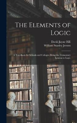 The Elements of Logic: A Text-book for Schools and Colleges; Being the Elementary Lessons in Logic - Hill, David Jayne, and Jevons, William Stanley