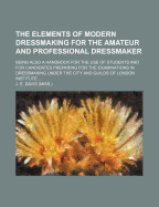 The Elements of Modern Dressmaking for the Amateur and Professional Dressmaker; Being Also a Handbook for the Use of Students and for Candidates Preparing for the Examinations in Dressmaking Under the City and Guilds of London Institute