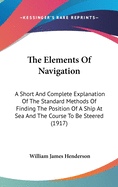 The Elements Of Navigation: A Short And Complete Explanation Of The Standard Methods Of Finding The Position Of A Ship At Sea And The Course To Be Steered (1917)