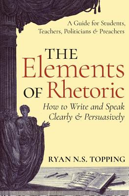 The Elements of Rhetoric: How to Write and Speak Clearly and Persuasively -- A Guide for Students, Teachers, Politicians & Preachers - Topping, Ryan N S