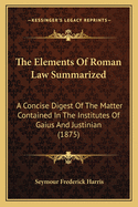 The Elements of Roman Law Summarized: A Concise Digest of the Matter Contained in the Institutes of Gaius and Justinian