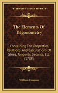 The Elements Of Trigonometry: Containing The Properties, Relations, And Calculations Of Sines, Tangents, Secants, Etc. (1788)