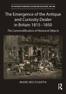 The Emergence of the Antique and Curiosity Dealer in Britain 1815-1850: The Commodification of Historical Objects - Westgarth, Mark