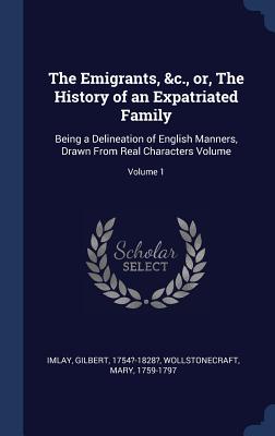 The Emigrants, &c., or, The History of an Expatriated Family: Being a Delineation of English Manners, Drawn From Real Characters Volume; Volume 1 - Imlay, Gilbert, and 1759-1797, Wollstonecraft Mary