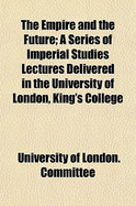 The Empire and the Future: A Series of Imperial Studies Lectures Delivered in the University of London, King's College (Classic Reprint)