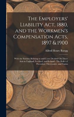 The Employers' Liability Act, 1880, and the Workmen's Compensation Acts, 1897 & 1900: With the Statutes Relating to and Cases Decided On These Acts in England, Scotland, and Ireland: The Rules of Procedure Thereunder, and Forms - Ruegg, Alfred Henry