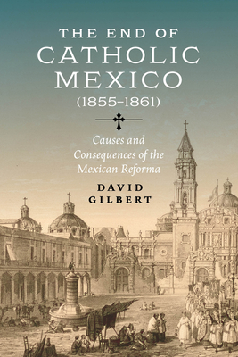 The End of Catholic Mexico: Causes and Consequences of the Mexican Reforma (1855-1861) - Gilbert, David