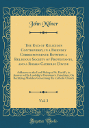 The End of Religious Controversy, in a Friendly Correspondence Between a Religious Society of Protestants, and a Roman Catholic Divine, Vol. 3: Addresses to the Lord Bishop of St. David's, in Answer to His Lordship's Protestant's Catechism; On Rectifying