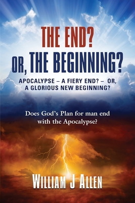 The End? Or, the Beginning?: Apocalypse - A Fiery End? - Or, a Glorious New Beginning? - Allen, William J