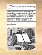 The English Apiary: Or, the Compleat Bee-Master. Unfolding the Whole Art and Mystery of the Management of Bees. ... with a New Discovery of an Excellent Method for Making Bee-Houses and Colonies, ... by John Gedde, Esq;