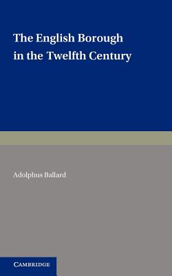 The English Borough in the Twelfth Century: Being Two Lectures Delivered in the Examination Schools Oxford on 22 and 29 October 1913 - Ballard, Adolphus