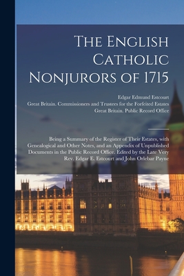 The English Catholic Nonjurors of 1715: Being a Summary of the Register of Their Estates, With Genealogical and Other Notes, and an Appendix of Unpublished Documents in the Public Record Office. Edited by the Late Very Rev. Edgar E. Estcourt and John... - Estcourt, Edgar Edmund 1816-1884, and Great Britain Commissioners and Trus (Creator), and Great Britain Public Record Office...