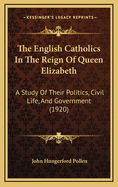 The English Catholics in the Reign of Queen Elizabeth: A Study of Their Politics, Civil Life, and Government: From the Fall of the Old Church to the Advent of the Counter-Reformation